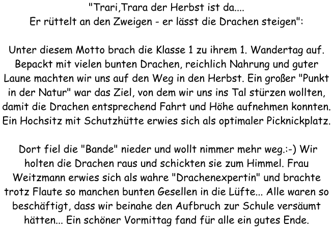 "Trari,Trara der Herbst ist da.... Er rttelt an den Zweigen - er lsst die Drachen steigen":  Unter diesem Motto brach die Klasse 1 zu ihrem 1. Wandertag auf. Bepackt mit vielen bunten Drachen, reichlich Nahrung und guter Laune machten wir uns auf den Weg in den Herbst. Ein groer "Punkt in der Natur" war das Ziel, von dem wir uns ins Tal strzen wollten, damit die Drachen entsprechend Fahrt und Hhe aufnehmen konnten. Ein Hochsitz mit Schutzhtte erwies sich als optimaler Picknickplatz.   Dort fiel die "Bande" nieder und wollt nimmer mehr weg.:-) Wir holten die Drachen raus und schickten sie zum Himmel. Frau Weitzmann erwies sich als wahre "Drachenexpertin" und brachte trotz Flaute so manchen bunten Gesellen in die Lfte... Alle waren so beschftigt, dass wir beinahe den Aufbruch zur Schule versumt htten... Ein schner Vormittag fand fr alle ein gutes Ende.