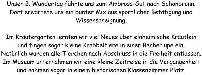 Unser 2. Wandertag fhrte uns zum Ambross-Gut nach Schnbrunn. Dort erwartete uns ein bunter Mix aus sportlicher Bettigung und Wissensaneignung.  Im Krutergarten lernten wir viel Neues ber einheimische Krutlein und fingen sogar kleine Krabbeltiere in einer Becherlupe ein. Natrlich wurden alle Tierchen nach Abschluss in die Freiheit entlassen. Im Museum unternahmen wir eine kleine Zeitreise in die Vergangenheit und nahmen sogar in einem historischen Klassenzimmer Platz.