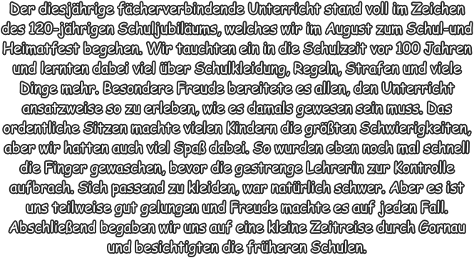 Der diesjhrige fcherverbindende Unterricht stand voll im Zeichen des 120-jhrigen Schuljubilums, welches wir im August zum Schul-und Heimatfest begehen. Wir tauchten ein in die Schulzeit vor 100 Jahren und lernten dabei viel ber Schulkleidung, Regeln, Strafen und viele Dinge mehr. Besondere Freude bereitete es allen, den Unterricht ansatzweise so zu erleben, wie es damals gewesen sein muss. Das ordentliche Sitzen machte vielen Kindern die grten Schwierigkeiten, aber wir hatten auch viel Spa dabei. So wurden eben noch mal schnell die Finger gewaschen, bevor die gestrenge Lehrerin zur Kontrolle aufbrach. Sich passend zu kleiden, war natrlich schwer. Aber es ist uns teilweise gut gelungen und Freude machte es auf jeden Fall. Abschlieend begaben wir uns auf eine kleine Zeitreise durch Gornau und besichtigten die frheren Schulen.