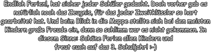 Endlich Ferien!, hat sicher jeder Schler gedacht. Doch vorher gab es natrlich noch das Zeugnis, fr das jeder Zweitklssler so hart gearbeitet hat. Und beim Blick in die Mappe stellte sich bei den meisten Kindern groe Freude ein, denn so schlimm war es nicht gekommen. In diesem Sinne: Schne Ferien allen Kindern und  freut euch auf das 3. Schuljahr! :-)